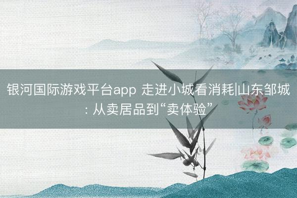 银河国际游戏平台app 走进小城看消耗|山东邹城: 从卖居品到“卖体验”