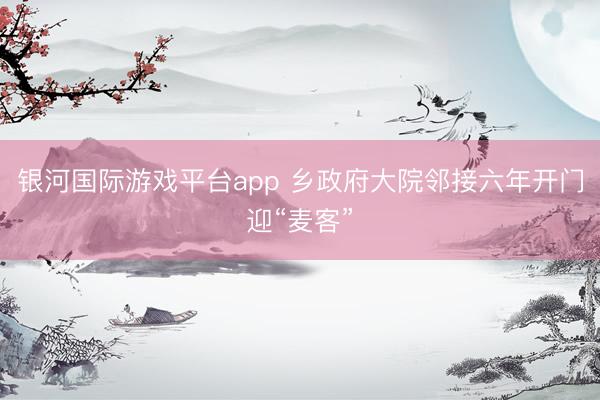 银河国际游戏平台app 乡政府大院邻接六年开门迎“麦客”
