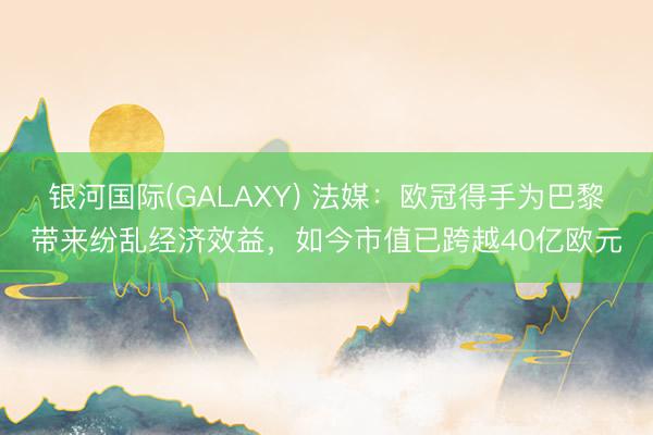 银河国际(GALAXY) 法媒：欧冠得手为巴黎带来纷乱经济效益，如今市值已跨越40亿欧元