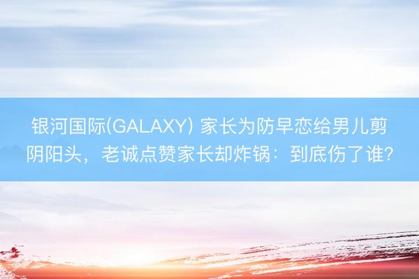 银河国际(GALAXY) 家长为防早恋给男儿剪阴阳头，老诚点赞家长却炸锅：到底伤了谁？