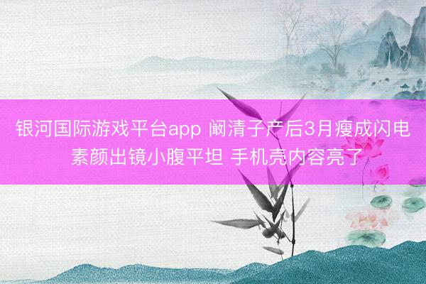 银河国际游戏平台app 阚清子产后3月瘦成闪电 素颜出镜小腹平坦 手机壳内容亮了