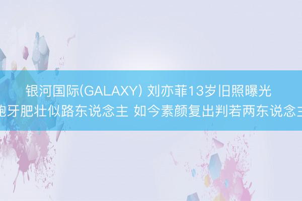 银河国际(GALAXY) 刘亦菲13岁旧照曝光 龅牙肥壮似路东说念主 如今素颜复出判若两东说念主