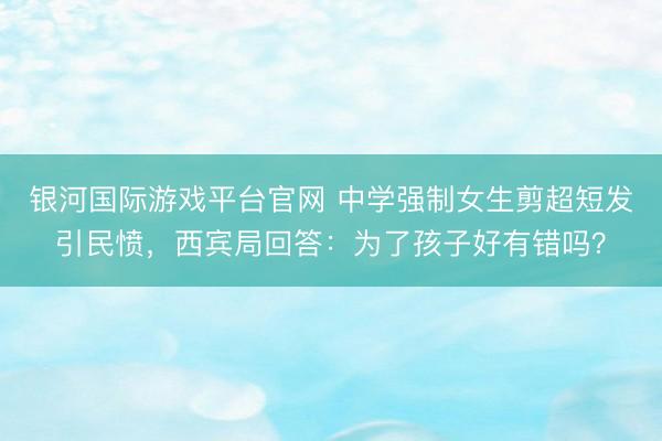 银河国际游戏平台官网 中学强制女生剪超短发引民愤，西宾局回答：为了孩子好有错吗？