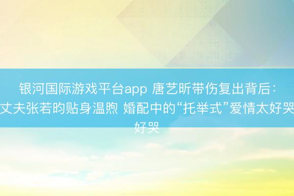 银河国际游戏平台app 唐艺昕带伤复出背后：丈夫张若昀贴身温煦 婚配中的“托举式”爱情太好哭