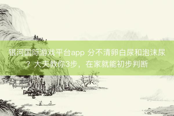 银河国际游戏平台app 分不清卵白尿和泡沫尿？大夫教你3步，在家就能初步判断