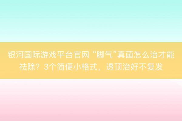 银河国际游戏平台官网 “脚气”真菌怎么治才能祛除？3个简便小格式，透顶治好不复发