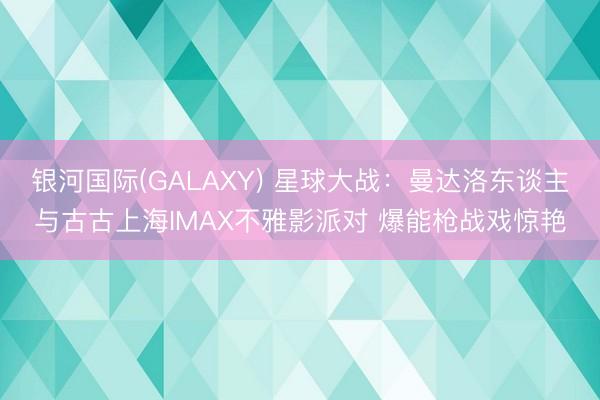 银河国际(GALAXY) 星球大战:曼达洛东谈主与古古上海IMAX不雅影派对 爆能枪战戏惊艳