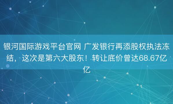 银河国际游戏平台官网 广发银行再添股权执法冻结，这次是第六大股东！转让底价曾达68.67亿