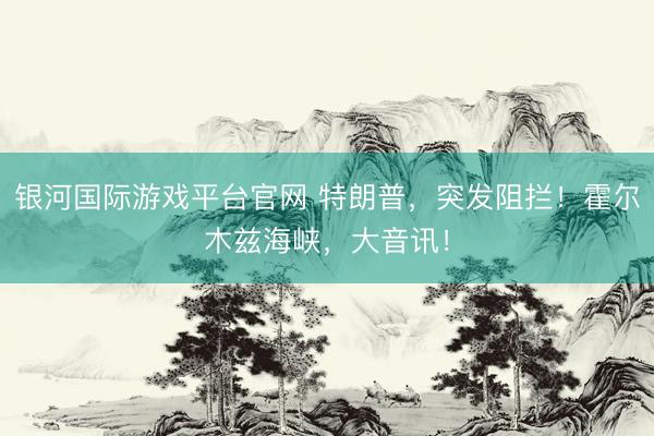 银河国际游戏平台官网 特朗普，突发阻拦！霍尔木兹海峡，大音讯！