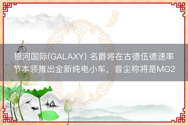 银河国际(GALAXY) 名爵将在古德伍德速率节本领推出全新纯电小车,音尘称将是MG2