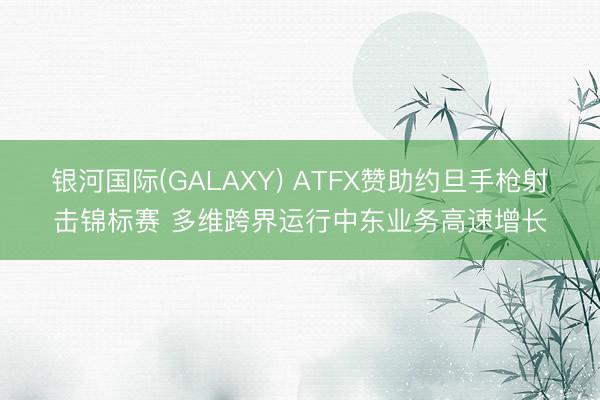 银河国际(GALAXY) ATFX赞助约旦手枪射击锦标赛 多维跨界运行中东业务高速增长