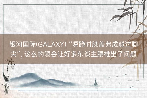 银河国际(GALAXY) “深蹲时膝盖弗成越过脚尖”， 这么的领会让好多东谈主腰椎出了问题