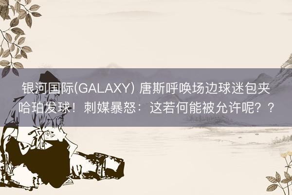 银河国际(GALAXY) 唐斯呼唤场边球迷包夹哈珀发球！刺媒暴怒：这若何能被允许呢？？