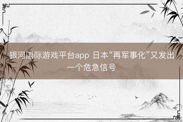 银河国际游戏平台app 日本“再军事化”又发出一个危急信号