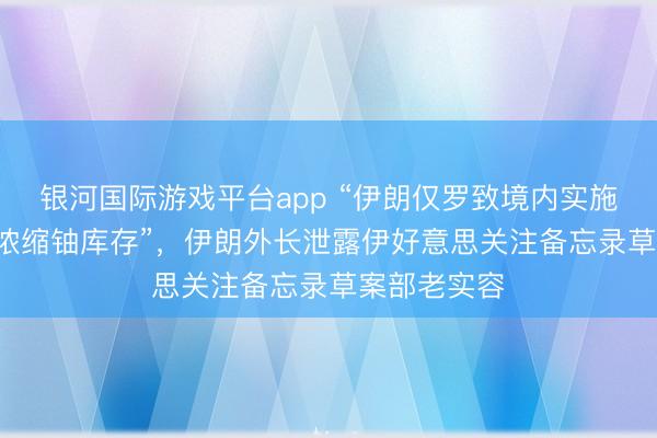 银河国际游戏平台app “伊朗仅罗致境内实施‘稀释处理’浓缩铀库存”，伊朗外长泄露伊好意思关注备忘录草案部老实容