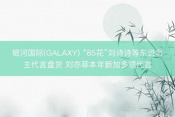 银河国际(GALAXY) “85花”刘诗诗等东说念主代言盘货 刘亦菲本年新加多项代言