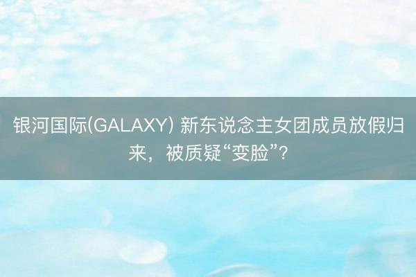 银河国际(GALAXY) 新东说念主女团成员放假归来，被质疑“变脸”？