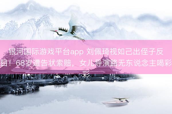 银河国际游戏平台app 刘佩琦视如己出侄子反目！68岁遭告状索赔，女儿导演路无东说念主喝彩