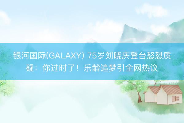 银河国际(GALAXY) 75岁刘晓庆登台怒怼质疑：你过时了！乐龄追梦引全网热议