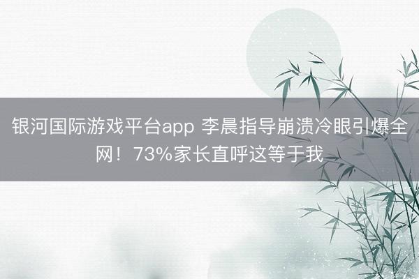 银河国际游戏平台app 李晨指导崩溃冷眼引爆全网！73%家长直呼这等于我