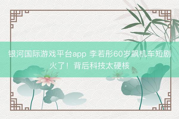 银河国际游戏平台app 李若彤60岁飙机车短剧火了!背后科技太硬核