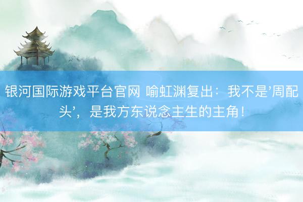 银河国际游戏平台官网 喻虹渊复出：我不是'周配头'，是我方东说念主生的主角！