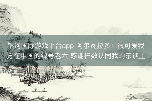 银河国际游戏平台app 阿尔瓦拉多：很可爱我方在中国的绰号老六 感谢扫数认同我的东谈主