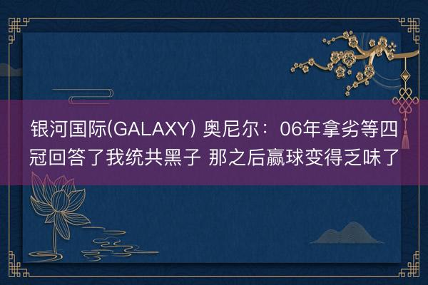 银河国际(GALAXY) 奥尼尔：06年拿劣等四冠回答了我统共黑子 那之后赢球变得乏味了