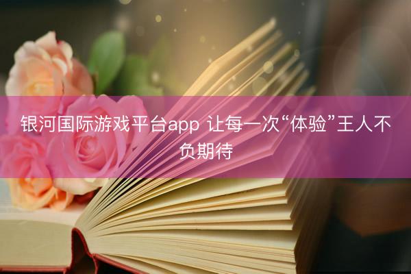 银河国际游戏平台app 让每一次“体验”王人不负期待