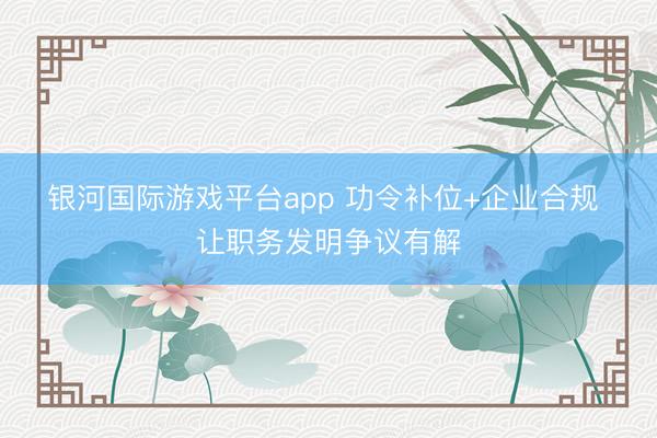 银河国际游戏平台app 功令补位+企业合规 让职务发明争议有解