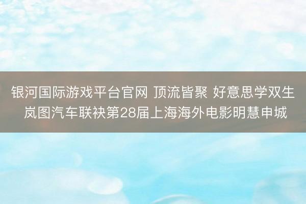 银河国际游戏平台官网 顶流皆聚 好意思学双生 岚图汽车联袂第28届上海海外电影明慧申城