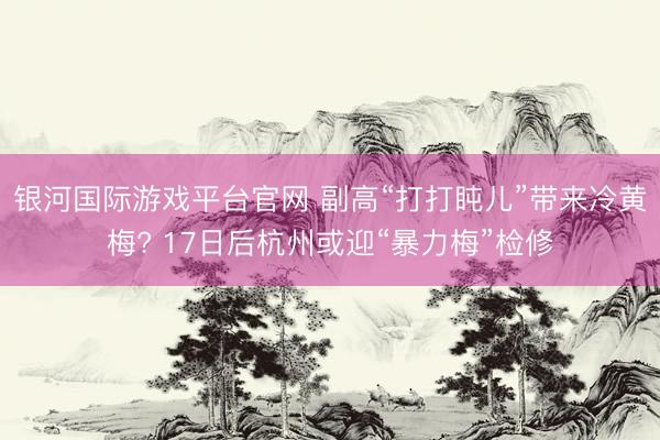 银河国际游戏平台官网 副高“打打盹儿”带来冷黄梅? 17日后杭州或迎“暴力梅”检修