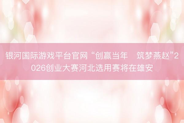 银河国际游戏平台官网 “创赢当年・筑梦燕赵”2026创业大赛河北选用赛将在雄安