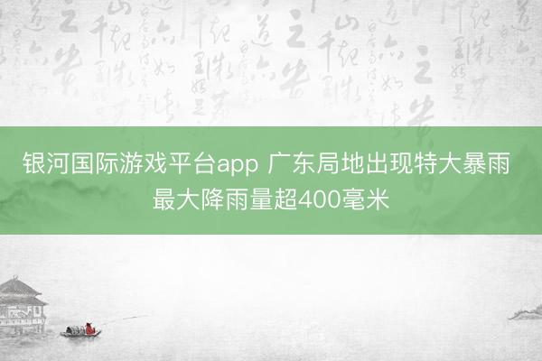 银河国际游戏平台app 广东局地出现特大暴雨 最大降雨量超400毫米