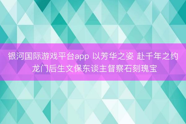 银河国际游戏平台app 以芳华之姿 赴千年之约 龙门后生文保东谈主督察石刻瑰宝