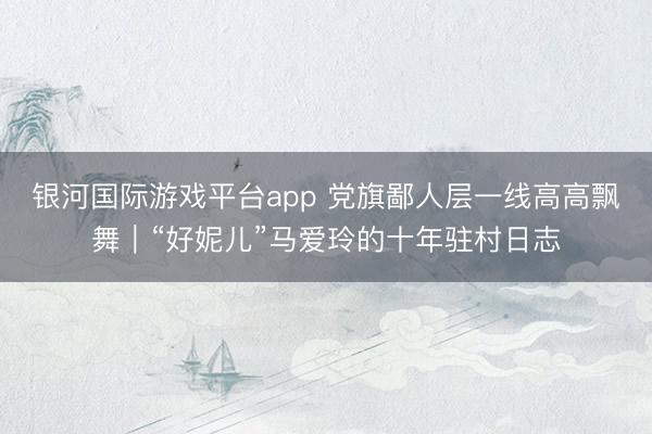 银河国际游戏平台app 党旗鄙人层一线高高飘舞|“好妮儿”马爱玲的十年驻村日志