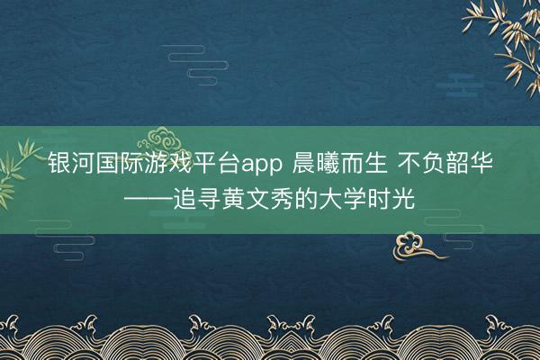 银河国际游戏平台app 晨曦而生 不负韶华——追寻黄文秀的大学时光