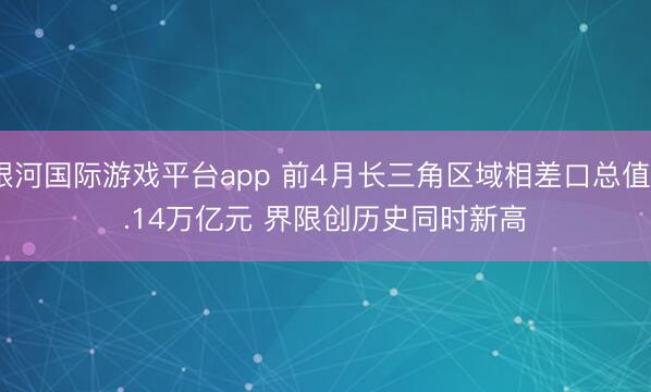 银河国际游戏平台app 前4月长三角区域相差口总值6.14万亿元 界限创历史同时新高