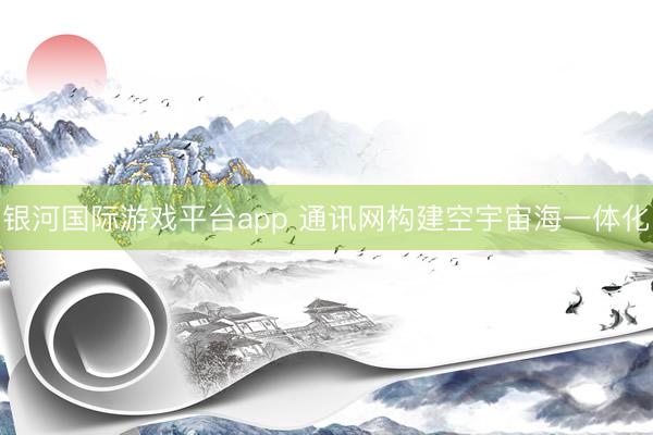 银河国际游戏平台app 通讯网构建空宇宙海一体化
