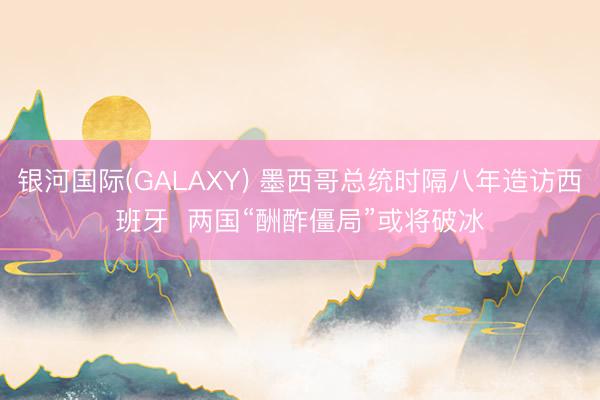 银河国际(GALAXY) 墨西哥总统时隔八年造访西班牙  两国“酬酢僵局”或将破冰