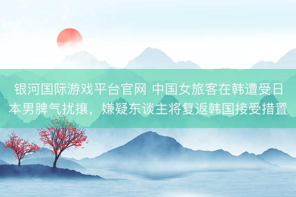 银河国际游戏平台官网 中国女旅客在韩遭受日本男脾气扰攘，嫌疑东谈主将复返韩国接受措置