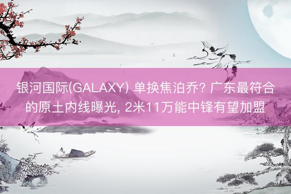 银河国际(GALAXY) 单换焦泊乔? 广东最符合的原土内线曝光， 2米11万能中锋有望加盟