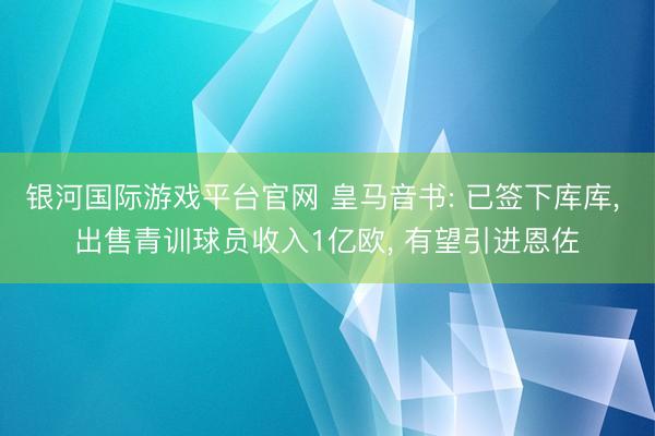 银河国际游戏平台官网 皇马音书: 已签下库库， 出售青训球员收入1亿欧， 有望引进恩佐