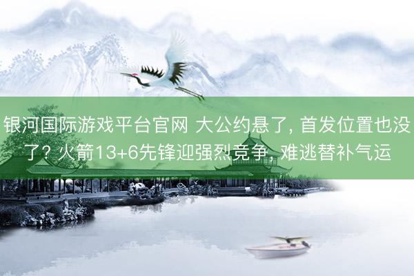 银河国际游戏平台官网 大公约悬了， 首发位置也没了? 火箭13+6先锋迎强烈竞争， 难逃替补气运