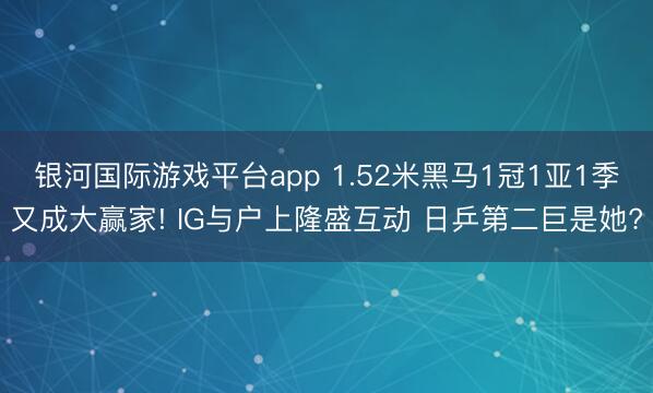 银河国际游戏平台app 1.52米黑马1冠1亚1季又成大赢家! IG与户上隆盛互动 日乒第二巨是她?