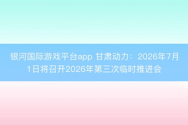银河国际游戏平台app 甘肃动力：2026年7月1日将召开2026年第三次临时推进会