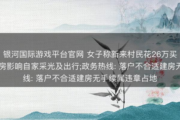 银河国际游戏平台官网 女子称新来村民花26万买屋基地, 盖起5层房影响自家采光及出行;政务热线: 落户不合适建房无手续属违章占地