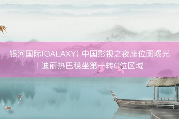 银河国际(GALAXY) 中国影视之夜座位图曝光! 迪丽热巴稳坐第一转C位区域
