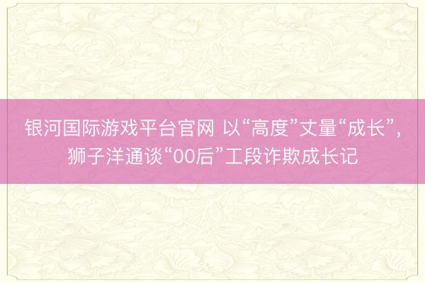 银河国际游戏平台官网 以“高度”丈量“成长”，狮子洋通谈“00后”工段诈欺成长记