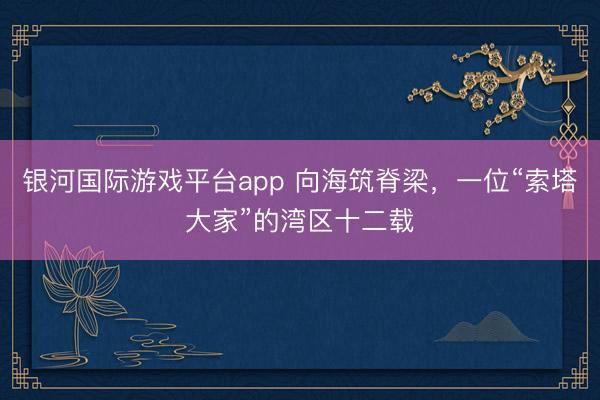 银河国际游戏平台app 向海筑脊梁，一位“索塔大家”的湾区十二载